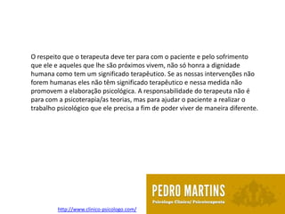 O respeito que o terapeuta deve ter para com o paciente e pelo sofrimento
que ele e aqueles que lhe são próximos vivem, não só honra a dignidade
humana como tem um significado terapêutico. Se as nossas intervenções não
forem humanas eles não têm significado terapêutico e nessa medida não
promovem a elaboração psicológica. A responsabilidade do terapeuta não é
para com a psicoterapia/as teorias, mas para ajudar o paciente a realizar o
trabalho psicológico que ele precisa a fim de poder viver de maneira diferente.




         http://www.clinico-psicologo.com/
 