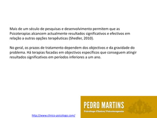 Mais de um século de pesquisas e desenvolvimento permitem que as
Psicoterapias alcancem actualmente resultados significativos e efectivos em
relação a outras opções terapêuticas (Shedler, 2010).

No geral, os prazos de tratamento dependem dos objectivos e da gravidade do
problema. Há terapias focadas em objectivos específicos que conseguem atingir
resultados significativos em períodos inferiores a um ano.




             http://www.clinico-psicologo.com/
 