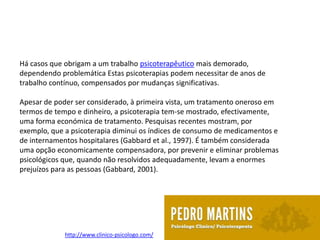 Há casos que obrigam a um trabalho psicoterapêutico mais demorado,
dependendo problemática Estas psicoterapias podem necessitar de anos de
trabalho contínuo, compensados por mudanças significativas.

Apesar de poder ser considerado, à primeira vista, um tratamento oneroso em
termos de tempo e dinheiro, a psicoterapia tem-se mostrado, efectivamente,
uma forma económica de tratamento. Pesquisas recentes mostram, por
exemplo, que a psicoterapia diminui os índices de consumo de medicamentos e
de internamentos hospitalares (Gabbard et al., 1997). É também considerada
uma opção economicamente compensadora, por prevenir e eliminar problemas
psicológicos que, quando não resolvidos adequadamente, levam a enormes
prejuízos para as pessoas (Gabbard, 2001).




             http://www.clinico-psicologo.com/
 