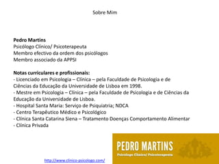 Sobre Mim




Pedro Martins
Psicólogo Clínico/ Psicoterapeuta
Membro efectivo da ordem dos psicólogos
Membro associado da APPSI

Notas curriculares e profissionais:
- Licenciado em Psicologia – Clínica – pela Faculdade de Psicologia e de
Ciências da Educação da Universidade de Lisboa em 1998.
- Mestre em Psicologia – Clínica – pela Faculdade de Psicologia e de Ciências da
Educação da Universidade de Lisboa.
- Hospital Santa Maria: Serviço de Psiquiatria; NDCA
- Centro Terapêutico Médico e Psicológico
- Clínica Santa Catarina Siena – Tratamento Doenças Comportamento Alimentar
- Clínica Privada




              http://www.clinico-psicologo.com/
 