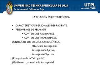 LA RELACIÓN PSICOTERAPÉUTICA CARACTERÍSTICAS PERSONALES DEL PACIENTE. FENÓMENOS DE RELACIÓN. CONTENIDOS RACIONALES CONTENIDOS IRRACIONALES. CONTROL DE LOS EFECTOS YATROGÉNICOS. ¿Qué es la Yatrogenia? Yatrogenia Subjetiva. Yatrogenia Objetiva ¿Por qué se da la Yatrogenia?. ¿Qué hacer  para evitar la Yatrogenia? 