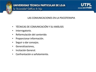LAS COMUNICACIONES EN LA PSICOTERAPIA TÉCNICAS DE COMUNICACIÓN Y SU ANÁLISIS Interrogatorio. Reformulación del contenido Proporcionar información. Seguir o dar consejos. Generalizaciones,  Incitación General. Confrontación o señalamiento. 