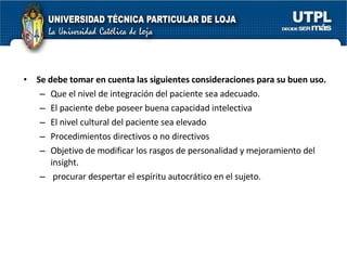 Se debe tomar en cuenta las siguientes consideraciones para su buen uso. Que el nivel de integración del paciente sea adecuado. El paciente debe poseer buena capacidad intelectiva El nivel cultural del paciente sea elevado Procedimientos directivos o no directivos Objetivo de modificar los rasgos de personalidad y mejoramiento del insight. procurar despertar el espíritu autocrático en el sujeto. 