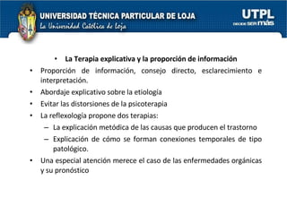 La Terapia explicativa y la proporción de información Proporción de información, consejo directo, esclarecimiento e interpretación. Abordaje explicativo sobre la etiología  Evitar las distorsiones de la psicoterapia La reflexología propone dos terapias:  La explicación metódica de las causas que producen el trastorno Explicación de cómo se forman conexiones temporales de tipo patológico. Una especial atención merece el caso de las enfermedades orgánicas y su pronóstico 