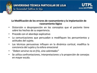 La Modificación de los errores de razonamiento y la implantación de razonamiento lógico Distorsión o desproporción en los conceptos que el paciente tiene sobre los hechos de su experiencia. Procede con el abordaje explicativo La comunicaciones que persuadan o modifiquen los pensamientos y actitudes del sujeto. Las técnicas persuasivas influyen en la dinámica cortical, modifica la conciencia del sujeto y la esfera emocional “ Deben servirse no en frío, sino calentados” Se utiliza confrontaciones, interpretaciones y la proporción de consejos en mayor escala. 