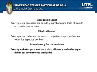 Aprobación Social Creer que es necesario ser amado y aprobado por todo el mundo en todo lo que se hace. Miedo al fracaso Creer que uno debe ser por entero competente, apto y eficaz en todos los aspectos posibles Acusaciones y Autoacusaciones Creer que ciertas personas son malas, villanas y malvadas y que deben ser severamente castigadas 