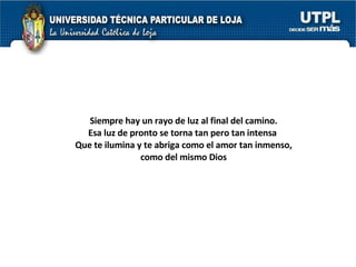 Siempre hay un rayo de luz al final del camino. Esa luz de pronto se torna tan pero tan intensa  Que te ilumina y te abriga como el amor tan inmenso, como del mismo Dios 