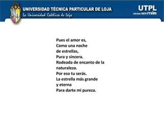 Pues el amor es, Como una noche  de estrellas, Pura y sincera. Rodeada de encanto de la  naturaleza. Por eso tu serás. La estrella más grande  y eterna Para darte mi pureza. 