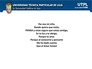 Por eso mi niña, Donde quiera que estés; PIENSA y estas segura que estoy contigo, En tu luz y tu abrigo, Porque te amo. Porque al conocerte y pensarte Me he dado cuenta Que el Amor Existe! 