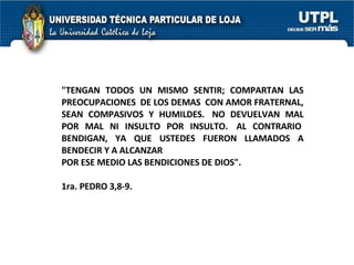 "TENGAN TODOS UN MISMO SENTIR; COMPARTAN LAS PREOCUPACIONES  DE LOS DEMAS  CON AMOR FRATERNAL, SEAN COMPASIVOS Y HUMILDES.  NO DEVUELVAN MAL POR MAL NI INSULTO POR INSULTO.  AL CONTRARIO  BENDIGAN, YA QUE USTEDES FUERON LLAMADOS A BENDECIR Y A ALCANZAR  POR ESE MEDIO LAS BENDICIONES DE DIOS".   1ra. PEDRO 3,8-9. 