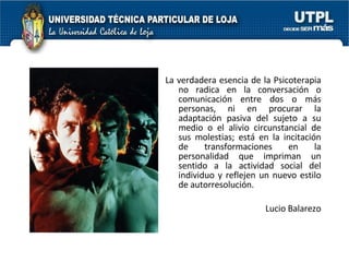 La verdadera esencia de la Psicoterapia no radica en la conversación o comunicación entre dos o más personas, ni en procurar la adaptación pasiva del sujeto a su medio o el alivio circunstancial de sus molestias; está en la incitación de transformaciones en la personalidad que impriman un sentido a la actividad social del individuo y reflejen un nuevo estilo de autorresolución. Lucio Balarezo 