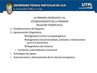 LA PRIMERA ENTREVISTA Y EL ESTABLECIMIENTO DE LA PRIMERA RELACIÓN TERAPÉUTICA 1.- Establecimiento del Rapport. 2.- Aproximación Diagnóstica Diagnóstico clínico y etiopatogénico. Diagnóstico de personalidad, actitudes y motivaciones para el tratamiento. Diagnóstico del entorno. Confesión y desinhibición emocional Estrategias de apoyo. Estructuración y afianzamiento de la relación terapéutica 