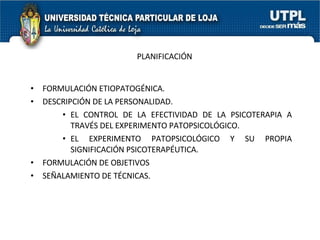 PLANIFICACIÓN FORMULACIÓN ETIOPATOGÉNICA. DESCRIPCIÓN DE LA PERSONALIDAD. EL CONTROL DE LA EFECTIVIDAD DE LA PSICOTERAPIA A TRAVÉS DEL EXPERIMENTO PATOPSICOLÓGICO. EL EXPERIMENTO PATOPSICOLÓGICO Y SU PROPIA SIGNIFICACIÓN PSICOTERAPÉUTICA. FORMULACIÓN DE OBJETIVOS SEÑALAMIENTO DE TÉCNICAS. 