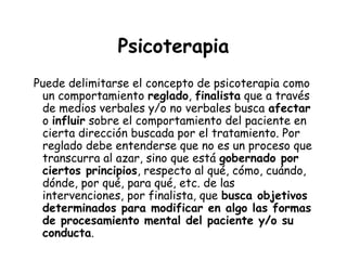 Psicoterapia
Puede delimitarse el concepto de psicoterapia como
 un comportamiento reglado, finalista que a través
 de medios verbales y/o no verbales busca afectar
 o influir sobre el comportamiento del paciente en
 cierta dirección buscada por el tratamiento. Por
 reglado debe entenderse que no es un proceso que
 transcurra al azar, sino que está gobernado por
 ciertos principios, respecto al qué, cómo, cuándo,
 dónde, por qué, para qué, etc. de las
 intervenciones, por finalista, que busca objetivos
 determinados para modificar en algo las formas
 de procesamiento mental del paciente y/o su
 conducta.
 
