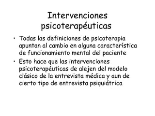 Intervenciones
         psicoterapéuticas
• Todas las definiciones de psicoterapia
  apuntan al cambio en alguna característica
  de funcionamiento mental del paciente
• Esto hace que las intervenciones
  psicoterapéuticas de alejen del modelo
  clásico de la entrevista médica y aun de
  cierto tipo de entrevista psiquiátrica
 