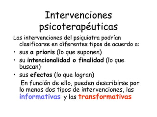Intervenciones
         psicoterapéuticas
Las intervenciones del psiquiatra podrían
  clasificarse en diferentes tipos de acuerdo a:
• sus a prioris (lo que suponen)
• su intencionalidad o finalidad (lo que
  buscan)
• sus efectos (lo que logran)
   En función de ello, pueden describirse por
  lo menos dos tipos de intervenciones, las
  informativas y las transformativas
 