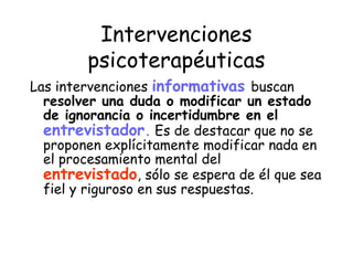 Intervenciones
        psicoterapéuticas
Las intervenciones informativas buscan
  resolver una duda o modificar un estado
  de ignorancia o incertidumbre en el
  entrevistador. Es de destacar que no se
  proponen explícitamente modificar nada en
  el procesamiento mental del
  entrevistado, sólo se espera de él que sea
  fiel y riguroso en sus respuestas.
 