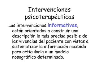 Intervenciones
        psicoterapéuticas
Las intervenciones informativas,
  están orientadas a construir una
  descripción lo más precisa posible de
  las vivencias del paciente con vistas a
  sistematizar la información recibida
  para articularla a un modelo
  nosográfico determinado.
 