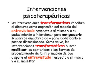 Intervenciones
         psicoterapéuticas
• las intervenciones transformativas conciben
  el discurso como expresión del modelo del
  entrevistado respecto a sí mismo y a su
  padecimiento e intervienen para enriquecerlo
  si aparece empobrecido o para modificarlo si
  parece distorsionado. Como se ve, las
  intervenciones transformativas buscan
  modificar los contenidos o las formas de
  procesamiento de la información de que
  dispone el entrevistado respecto a sí mismo
  y a su malestar
 