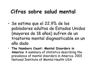 Cifras sobre salud mental

• Se estima que el 22.9% de los
  pobladores adultos de Estados Unidos
  (mayores de 18 años) sufren de un
  trastorno mental diagnosticable en un
  año dado
• The Numbers Count: Mental Disorders in
  America A summary of statistics describing the
  prevalence of mental disorders in America. 2001
  National Institute of Mental Health USA
 