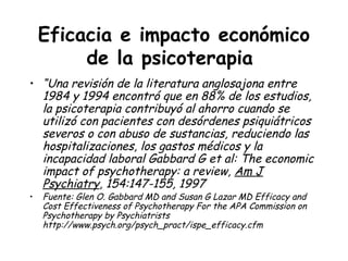 Eficacia e impacto económico
         de la psicoterapia
• “Una revisión de la literatura anglosajona entre
  1984 y 1994 encontró que en 88% de los estudios,
  la psicoterapia contribuyó al ahorro cuando se
  utilizó con pacientes con desórdenes psiquiátricos
  severos o con abuso de sustancias, reduciendo las
  hospitalizaciones, los gastos médicos y la
  incapacidad laboral Gabbard G et al: The economic
  impact of psychotherapy: a review, Am J
  Psychiatry, 154:147-155, 1997
•   Fuente: Glen O. Gabbard MD and Susan G Lazar MD Efficacy and
    Cost Effectiveness of Psychotherapy For the APA Commission on
    Psychotherapy by Psychiatrists
    http://www.psych.org/psych_pract/ispe_efficacy.cfm
 