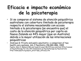 Eficacia e impacto económico
     de la psicoterapia
• Si se comparan el sistema de atención psiquiátrica
  australiano con cobertura ilimitada de psicoterapia
  respecto el sistema neozelandés con acceso
  limitado a la psicoterapia (se encuentra que) el
  costo de la atención psiquiátrica per capita en
  Nueva Zelanda es 44% mayor (que en Australia)
  debido a la mayor utilización de las internaciones
  psiquiátricas
•   Andrews G: Private and public psychiatry: a comparison of two
    health care systems. Am J Psychiatry 146:881-886, 1989
    Fuente: Glen O. Gabbard MD and Susan G Lazar MD Efficacy and Cost Effectiveness
    of Psychotherapy For the APA Commission on Psychotherapy by Psychiatrists
    http://www.psych.org/psych_pract/ispe_efficacy.cfm
 