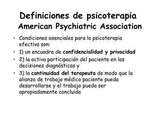 Definiciones de psicoterapia
 American Psychiatric Association
• Condiciones esenciales para la psicoterapia
  efectiva son:
• 1) un encuadre de confidencialidad y privacidad
• 2) la activa participación del paciente en las
  decisiones diagnósticas y
• 3) la continuidad del terapeuta de modo que la
  alianza de trabajo médico paciente pueda
  desarrollarse y el trabajo pueda ser
  apropiadamente concluido
 
