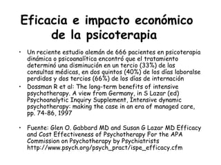 Eficacia e impacto económico
     de la psicoterapia
• Un reciente estudio alemán de 666 pacientes en psicoterapia
  dinámica o psicoanalítica encontró que el tratamiento
  determinó una disminución en un tercio (33%) de las
  consultas médicas, en dos quintos (40%) de los días laboralse
  perdidos y dos tercios (66%) de los días de internación
• Dossman R et al: The long-term benefits of intensive
  psychotherapy. A view from Germany, in S Lazar (ed)
  Psychoanalytic Inquiry Supplement, Intensive dynamic
  psychotherapy: making the case in an era of managed care,
  pp. 74-86, 1997

• Fuente: Glen O. Gabbard MD and Susan G Lazar MD Efficacy
  and Cost Effectiveness of Psychotherapy For the APA
  Commission on Psychotherapy by Psychiatrists
  http://www.psych.org/psych_pract/ispe_efficacy.cfm
 