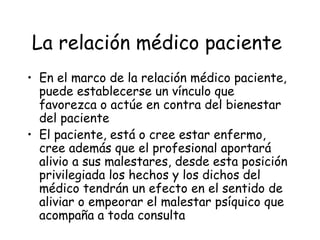 La relación médico paciente
• En el marco de la relación médico paciente,
  puede establecerse un vínculo que
  favorezca o actúe en contra del bienestar
  del paciente
• El paciente, está o cree estar enfermo,
  cree además que el profesional aportará
  alivio a sus malestares, desde esta posición
  privilegiada los hechos y los dichos del
  médico tendrán un efecto en el sentido de
  aliviar o empeorar el malestar psíquico que
  acompaña a toda consulta
 