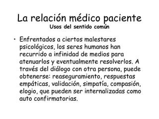 La relación médico paciente
            Usos del sentido común

• Enfrentados a ciertos malestares
  psicológicos, los seres humanos han
  recurrido a infinidad de medios para
  atenuarlos y eventualmente resolverlos. A
  través del diálogo con otra persona, puede
  obtenerse: reaseguramiento, respuestas
  empáticas, validación, simpatía, compasión,
  elogio, que pueden ser internalizadas como
  auto confirmatorias.
 