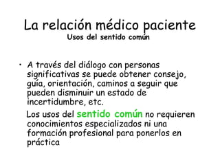 La relación médico paciente
           Usos del sentido común


• A través del diálogo con personas
  significativas se puede obtener consejo,
  guía, orientación, caminos a seguir que
  pueden disminuir un estado de
  incertidumbre, etc.
  Los usos del sentido común no requieren
  conocimientos especializados ni una
  formación profesional para ponerlos en
  práctica
 