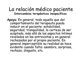 La relación médico paciente
    Intercambios terapéuticos inespecíficos

Apoyo; En general, todo aquello que del
 comportamiento del terapeuta pueda
 inducir en el paciente: estabilidad,
 seguridad, tranquilidad, la certeza de ser
 aceptado, más allá de los aspectos íntimos
 revelados en las entrevistas y en general
 rechazados por el propio paciente. En
 general imperceptible su realidad se hace
 evidente cuando falta: asombro, sorpresa,
 rechazo, disgusto, etc.
 