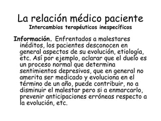 La relación médico paciente
     Intercambios terapéuticos inespecíficos

Información. Enfrentados a malestares
  inéditos, los pacientes desconocen en
  general aspectos de su evolución, etiología,
  etc. Así por ejemplo, aclarar que el duelo es
  un proceso normal que determina
  sentimientos depresivos, que en general no
  amerita ser medicado y evoluciona en el
  término de un año, puede contribuir, no a
  disminuir el malestar pero si a enmarcarlo,
  prevenir anticipaciones erróneas respecto a
  la evolución, etc.
 