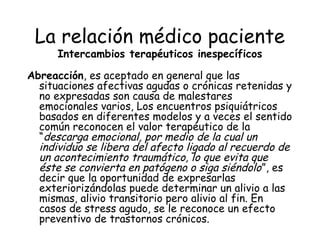 La relación médico paciente
      Intercambios terapéuticos inespecíficos

Abreacción, es aceptado en general que las
  situaciones afectivas agudas o crónicas retenidas y
  no expresadas son causa de malestares
  emocionales varios, Los encuentros psiquiátricos
  basados en diferentes modelos y a veces el sentido
  común reconocen el valor terapéutico de la
  “descarga emocional, por medio de la cual un
  individuo se libera del afecto ligado al recuerdo de
  un acontecimiento traumático, lo que evita que
  éste se convierta en patógeno o siga siéndolo”, es
  decir que la oportunidad de expresarlas
  exteriorizándolas puede determinar un alivio a las
  mismas, alivio transitorio pero alivio al fin. En
  casos de stress agudo, se le reconoce un efecto
  preventivo de trastornos crónicos.
 