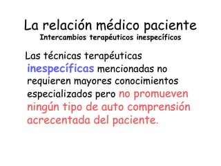 La relación médico paciente
  Intercambios terapéuticos inespecíficos

Las técnicas terapéuticas
inespecíficas mencionadas no
requieren mayores conocimientos
especializados pero no promueven
ningún tipo de auto comprensión
acrecentada del paciente.
 