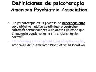 Definiciones de psicoterapia
 American Psychiatric Association

• “La psicoterapia es un proceso de descubrimiento
  cuyo objetivo médico es eliminar o controlar
  síntomas perturbadores o dolorosos de modo que
  el paciente pueda volver a un funcionamiento
  normal.”
• http://www.psych.org/public_info/psythera.cfm,
  sitio Web de la American Psychiatric Association
 