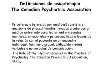 Definiciones de psicoterapia
 The Canadian Psychiatric Association


• Psicoterapia (ejercida por médicos) consiste en
  una serie de procedimientos llevados a cabo por un
  médico entrenado para tratar enfermedades
  mentales, emocionales y psicosomáticas a través de
  la relación con el paciente en un encuadre
  individual, familiar o grupal, utilizando medios
  verbales o no verbales de comunicación.
• The Role of the Psychotherapies in the Practice of
  Psychiatry The Canadian Psychiatric Association,
  2001,
 