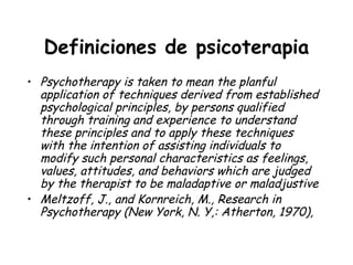 Definiciones de psicoterapia
• Psychotherapy is taken to mean the planful
  application of techniques derived from established
  psychological principles, by persons qualified
  through training and experience to understand
  these principles and to apply these techniques
  with the intention of assisting individuals to
  modify such personal characteristics as feelings,
  values, attitudes, and behaviors which are judged
  by the therapist to be maladaptive or maladjustive
• Meltzoff, J., and Kornreich, M., Research in
  Psychotherapy (New York, N. Y,: Atherton, 1970),
 