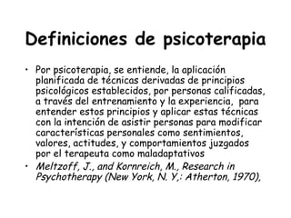 Definiciones de psicoterapia
• Por psicoterapia, se entiende, la aplicación
  planificada de técnicas derivadas de principios
  psicológicos establecidos, por personas calificadas,
  a través del entrenamiento y la experiencia, para
  entender estos principios y aplicar estas técnicas
  con la intención de asistir personas para modificar
  características personales como sentimientos,
  valores, actitudes, y comportamientos juzgados
  por el terapeuta como maladaptativos
• Meltzoff, J., and Kornreich, M., Research in
  Psychotherapy (New York, N. Y,: Atherton, 1970),
 