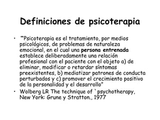Definiciones de psicoterapia
• ““Psicoterapia es el tratamiento, por medios
  psicológicos, de problemas de naturaleza
  emocional, en el cual una persona entrenada
  establece deliberadamente una relación
  profesional con el paciente con el objeto a) de
  eliminar, modificar o retardar síntomas
  preexistentes, b) mediatizar patrones de conducta
  perturbados y c) promover el crecimiento positivo
  de la personalidad y el desarrollo”
• Wolberg LR The technique of `psychotherapy,
  New York: Grune y Stratton., 1977
 