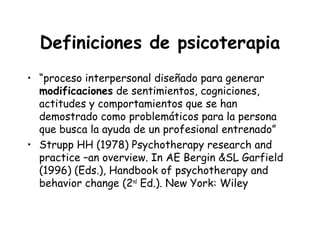 Definiciones de psicoterapia
• “proceso interpersonal diseñado para generar
  modificaciones de sentimientos, cogniciones,
  actitudes y comportamientos que se han
  demostrado como problemáticos para la persona
  que busca la ayuda de un profesional entrenado”
• Strupp HH (1978) Psychotherapy research and
  practice –an overview. In AE Bergin &SL Garfield
  (1996) (Eds.), Handbook of psychotherapy and
  behavior change (2nd Ed.). New York: Wiley
 