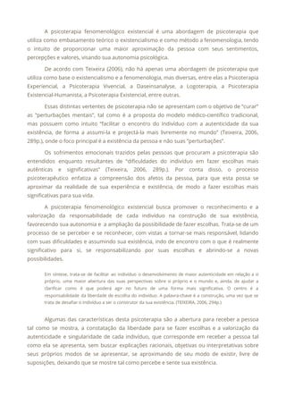 A psicoterapia fenomenológico existencial é uma abordagem de psicoterapia que
                   
utiliza como embasamento teórico o existencialismo e como método a fenomenologia, tendo
                       
o intuito de proporcionar uma maior aproximação da pessoa com seus sentimentos,
                       
percepções e valores, visando sua autonomia psicológica. 
De acordo com Teixeira (2006), não há apenas uma abordagem de psicoterapia que
                         
utiliza como base o existencialismo e a fenomenologia, mas diversas, entre elas a Psicoterapia
                           
Experiencial, a Psicoterapia Vivencial, a Daseinsanalyse, a Logoterapia, a Psicoterapia
                   
Existencial-Humanista, a Psicoterapia Existencial, entre outras. 
Essas distintas vertentes de psicoterapia não se apresentam com o objetivo de “curar”
                         
as “perturbações mentais”, tal como é a proposta do modelo médico-científico tradicional,
                       
mas possuem como intuito “facilitar o encontro do indivíduo com a autenticidade da sua
                           
existência, de forma a assumi-la e projectá-la mais livremente no mundo” (Teixeira, 2006,
                         
289p.), onde o foco principal é a existência da pessoa e não suas “perturbações”. 
Os sofrimentos emocionais trazidos pelas pessoas que procuram a psicoterapia são
                     
entendidos enquanto resultantes de “dificuldades do indivíduo em fazer escolhas mais
                     
autênticas e significativas” (Teixeira, 2006, 289p.). Por conta disso, o processo
                     
psicoterapêutico enfatiza a compreensão dos afetos da pessoa, para que esta possa se
                         
aproximar da realidade de sua experiência e existência, de modo a fazer escolhas mais
                           
significativas para sua vida. 
A psicoterapia fenomenológico existencial busca promover o reconhecimento e a
                   
valorização da responsabilidade de cada indivíduo na construção de sua existência,
                     
favorecendo sua autonomia e a ampliação da possibilidade de fazer escolhas. Trata-se de um
                           
processo de se perceber e se reconhecer, com vistas a tornar-se mais responsável, lidando
                           
com suas dificuldades e assumindo sua existência, indo de encontro com o que é realmente
                             
significativo para si, se responsabilizando por suas escolhas e abrindo-se a novas
                       
possibilidades. 
Em síntese, trata-se de facilitar ao indivíduo o desenvolvimento de maior autenticidade em relação a si
                               
próprio, uma maior abertura das suas perspectivas sobre si próprio e o mundo e, ainda, de ajudar a
                                   
clarificar como é que poderá agir no futuro de uma forma mais significativa. O centro é a
                                 
responsabilidade da liberdade de escolha do indivíduo. A palavra-chave é a construção, uma vez que se
                               
trata de desafiar o indivíduo a ser o construtor da sua existência. (TEIXEIRA, 2006, 294p.) 
  
Algumas das características desta psicoterapia são a abertura para receber a pessoa
                       
tal como se mostra, a constatação da liberdade para se fazer escolhas e a valorização da
                               
autenticidade e singularidade de cada indivíduo, que corresponde em receber a pessoa tal
                         
como ela se apresenta, sem buscar explicações racionais, objetivas ou interpretativas sobre
                       
seus próprios modos de se apresentar, se aproximando de seu modo de existir, livre de
                             
suposições, deixando que se mostre tal como percebe e sente sua existência. 
 