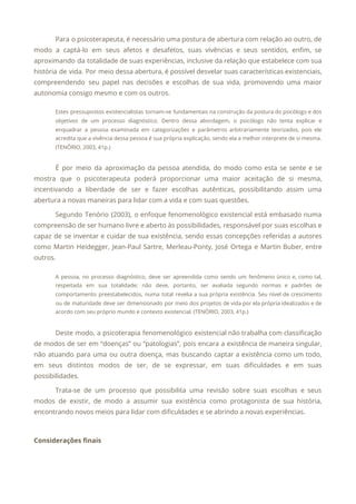 Para o psicoterapeuta, é necessário uma postura de abertura com relação ao outro, de
                           
modo a captá-lo em seus afetos e desafetos, suas vivências e seus sentidos, enfim, se
                             
aproximando da totalidade de suas experiências, inclusive da relação que estabelece com sua
                         
história de vida. Por meio dessa abertura, é possível desvelar suas características existenciais,
                         
compreendendo seu papel nas decisões e escolhas de sua vida, promovendo uma maior
                         
autonomia consigo mesmo e com os outros. 
Estes pressupostos existencialistas tornam-se fundamentais na construção da postura do psicólogo e dos
                         
objetivos de um processo diagnóstico. Dentro dessa abordagem, o psicólogo não tenta explicar e
                           
enquadrar a pessoa examinada em categorizações e parâmetros arbitrariamente teorizados, pois ele
                       
acredita que a vivência dessa pessoa é sua própria explicação, sendo ela a melhor interprete de si mesma.
                                   
(TENÓRIO, 2003, 41p.) 
  
É por meio da aproximação da pessoa atendida, do modo como esta se sente e se
                               
mostra que o psicoterapeuta poderá proporcionar uma maior aceitação de si mesma,
                       
incentivando a liberdade de ser e fazer escolhas autênticas, possibilitando assim uma
                       
abertura a novas maneiras para lidar com a vida e com suas questões. 
Segundo Tenório (2003), o enfoque fenomenológico existencial está embasado numa
                   
compreensão de ser humano livre e aberto às possibilidades, responsável por suas escolhas e
                           
capaz de se inventar e cuidar de sua existência, sendo essas concepções referidas a autores
                             
como Martin Heidegger, Jean-Paul Sartre, Merleau-Ponty, José Ortega e Martin Buber, entre
                       
outros. 
A pessoa, no processo diagnóstico, deve ser apreendida como sendo um fenômeno único e, como tal,
                               
respeitada em sua totalidade; não deve, portanto, ser avaliada segundo normas e padrões de
                           
comportamento preestabelecidos, numa total revelia a sua própria existência. Seu nível de crescimento
                         
ou de maturidade deve ser dimensionado por meio dos projetos de vida por ela própria idealizados e de
                                   
acordo com seu próprio mundo e contexto existencial. (TENÓRIO, 2003, 41p.) 
  
Deste modo, a psicoterapia fenomenológico existencial não trabalha com classificação
                   
de modos de ser em “doenças” ou “patologias”, pois encara a existência de maneira singular,
                             
não atuando para uma ou outra doença, mas buscando captar a existência como um todo,
                             
em seus distintos modos de ser, de se expressar, em suas dificuldades e em suas
                             
possibilidades. 
Trata-se de um processo que possibilita uma revisão sobre suas escolhas e seus
                         
modos de existir, de modo a assumir sua existência como protagonista de sua história,
                           
encontrando novos meios para lidar com dificuldades e se abrindo a novas experiências. 
 
Considerações finais 
 
 