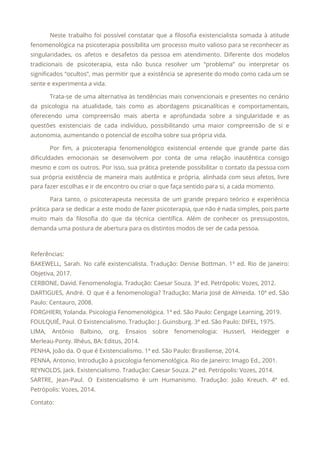 Neste trabalho foi possível constatar que a filosofia existencialista somada à atitude
                       
fenomenológica na psicoterapia possibilita um processo muito valioso para se reconhecer as
                       
singularidades, os afetos e desafetos da pessoa em atendimento. Diferente dos modelos
                       
tradicionais de psicoterapia, esta não busca resolver um “problema” ou interpretar os
                       
significados “ocultos”, mas permitir que a existência se apresente do modo como cada um se
                             
sente e experimenta a vida. 
Trata-se de uma alternativa às tendências mais convencionais e presentes no cenário
                       
da psicologia na atualidade, tais como as abordagens psicanalíticas e comportamentais,
                     
oferecendo uma compreensão mais aberta e aprofundada sobre a singularidade e as
                       
questões existenciais de cada indivíduo, possibilitando uma maior compreensão de si e
                       
autonomia, aumentando o potencial de escolha sobre sua própria vida. 
Por fim, a psicoterapia fenomenológico existencial entende que grande parte das
                     
dificuldades emocionais se desenvolvem por conta de uma relação inautêntica consigo
                     
mesmo e com os outros. Por isso, sua prática pretende possibilitar o contato da pessoa com
                               
sua própria existência de maneira mais autêntica e própria, alinhada com seus afetos, livre
                           
para fazer escolhas e ir de encontro ou criar o que faça sentido para si, a cada momento. 
Para tanto, o psicoterapeuta necessita de um grande preparo teórico e experiência
                       
prática para se dedicar a este modo de fazer psicoterapia, que não é nada simples, pois parte
                                 
muito mais da filosofia do que da técnica científica. Além de conhecer os pressupostos,
                           
demanda uma postura de abertura para os distintos modos de ser de cada pessoa. 
 
Referências: 
BAKEWELL, Sarah. No café existencialista. Tradução: Denise Bottman. 1ª ed. Rio de Janeiro:
                         
Objetiva, 2017. 
CERBONE, David. Fenomenologia. Tradução: Caesar Souza. 3ª ed. Petrópolis: Vozes, 2012. 
DARTIGUES, André. O que é a fenomenologia? Tradução: Maria José de Almeida. 10ª ed. São
                             
Paulo: Centauro, 2008. 
FORGHIERI, Yolanda. Psicologia Fenomenológica. 1ª ed. São Paulo: Cengage Learning, 2019. 
FOULQUIÉ, Paul. O Existencialismo. Tradução: J. Guinsburg. 3ª ed. São Paulo: DIFEL, 1975. 
LIMA, Antônio Balbino, org. Ensaios sobre fenomenologia: Husserl, Heidegger e
                   
Merleau-Ponty. Ilhéus, BA: Editus, 2014. 
PENHA, João da. O que é Existencialismo. 1ª ed. São Paulo: Brasiliense, 2014. 
PENNA, Antonio. Introdução à psicologia fenomenológica. Rio de Janeiro: Imago Ed., 2001. 
REYNOLDS, Jack. Existencialismo. Tradução: Caesar Souza. 2ª ed. Petrópolis: Vozes, 2014. 
SARTRE, Jean-Paul. O Existencialismo é um Humanismo. Tradução: João Kreuch. 4ª ed.
                       
Petrópolis: Vozes, 2014. 
Contato: 
 
 