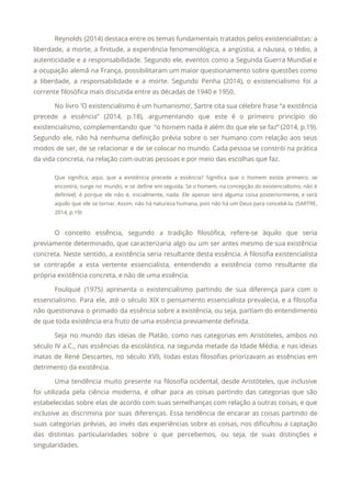 Reynolds (2014) destaca entre os temas fundamentais tratados pelos existencialistas: a
                     
liberdade, a morte, a finitude, a experiência fenomenológica, a angústia, a náusea, o tédio, a
                             
autenticidade e a responsabilidade. Segundo ele, eventos como a Segunda Guerra Mundial e
                         
a ocupação alemã na França, possibilitaram um maior questionamento sobre questões como
                       
a liberdade, a responsabilidade e a morte. Segundo Penha (2014), o existencialismo foi a
                           
corrente filosófica mais discutida entre as décadas de 1940 e 1950. 
No livro ‘O existencialismo é um humanismo’, Sartre cita sua célebre frase “a existência
                           
precede a essência” (2014, p.18), argumentando que este é o primeiro princípio do
                         
existencialismo, complementando que “o homem nada é além do que ele se faz” (2014, p.19).
                             
Segundo ele, não há nenhuma definição prévia sobre o ser humano com relação aos seus
                             
modos de ser, de se relacionar e de se colocar no mundo. Cada pessoa se constrói na prática
                                   
da vida concreta, na relação com outras pessoas e por meio das escolhas que faz. 
Que significa, aqui, que a existência precede a essência? Significa que o homem existe primeiro, se
                               
encontra, surge no mundo, e se define em seguida. Se o homem, na concepção do existencialismo, não é
                                   
definível, é porque ele não é, inicialmente, nada. Ele apenas será alguma coisa posteriormente, e será
                               
aquilo que ele se tornar. Assim, não há natureza humana, pois não há um Deus para concebê-la. (SARTRE,
                                   
2014, p.19) 
 
O conceito essência, segundo a tradição filosófica, refere-se àquilo que seria
                     
previamente determinado, que caracterizaria algo ou um ser antes mesmo de sua existência
                         
concreta. Neste sentido, a existência seria resultante desta essência. A filosofia existencialista
                       
se contrapõe a esta vertente essencialista, entendendo a existência como resultante da
                       
própria existência concreta, e não de uma essência. 
Foulquié (1975) apresenta o existencialismo partindo de sua diferença para com o
                       
essencialismo. Para ele, até o século XIX o pensamento essencialista prevalecia, e a filosofia
                           
não questionava o primado da essência sobre a existência, ou seja, partiam do entendimento
                           
de que toda existência era fruto de uma essência previamente definida. 
Seja no mundo das ideias de Platão, como nas categorias em Aristóteles, ambos no
                           
século IV a.C., nas essências da escolástica, na segunda metade da Idade Média, e nas ideias
                               
inatas de René Descartes, no século XVII, todas estas filosofias priorizavam as essências em
                           
detrimento da existência. 
Uma tendência muito presente na filosofia ocidental, desde Aristóteles, que inclusive
                     
foi utilizada pela ciência moderna, é olhar para as coisas partindo das categorias que são
                             
estabelecidas sobre elas de acordo com suas semelhanças com relação a outras coisas, e que
                             
inclusive as discrimina por suas diferenças. Essa tendência de encarar as coisas partindo de
                           
suas categorias prévias, ao invés das experiências sobre as coisas, nos dificultou a captação
                           
das distintas particularidades sobre o que percebemos, ou seja, de suas distinções e
                         
singularidades. 
 