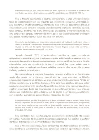 O existencialismo surge, pois, como uma teoria que afirma o primado ou a prioridade da existência. Mas
                                 
em relação a que afirma este primado ou prioridade? Em relação à essência. (FOULQUIÉ, 1975, 7p.) 
 
Para a filosofia essencialista, a essência corresponderia a algo universal contendo
                     
todas as características de um ser, enquanto que a existência seria apenas uma disposição
                           
para transformar em ato tal essência, portanto uma mera efetivação das essências prévias. O
                           
existencialismo, pelo contrário, considera a existência como prioridade, ao invés da essência.
                       
Neste sentido, a existência não é uma efetivação de uma essência previamente definida, mas
                           
uma condição que constitui justamente os modos de ser e as características mais próprias de
                             
cada pessoa, na relação com as outras pessoas e com o mundo. 
Como indica a própria palavra, o existencialismo caracteriza-se sobretudo pela tendência de colocar o
                           
acento na existência. O existencialista desinteressa-se das essências, dos possíveis, das noções abstratas:
                         
situa-se nas antípodas do espírito matemático; seu interesse dirige-se ao que existe, ou melhor, à
                             
existência daquilo que existe. (FOULQUIÉ, 1975, 37p.) 
 
Segundo Foulquié (1975), o existencialismo também se coloca contrário ao
                   
racionalismo e ao positivismo, que priorizaram a razão e a objetividade, respectivamente, em
                         
detrimento da experiência. Contrariando essas teorias sobre a existência humana, a filosofia
                       
existencialista parte do entendimento de que é impossível fixar regras prévias para a
                         
existência e para os modos de ser de cada indivíduo, buscando olhar para as diferenças ao
                               
invés das teorias ou generalizações. 
No existencialismo, a existência é concebida como um privilégio do ser humano, não
                         
sendo algo pronto ou previamente determinado, tal como entendiam os filósofos
                     
essencialistas, mas como um constante vir-a-ser, em permanente transformação. Por não ser
                       
definida previamente, a existência humana é livre para fazer escolhas, pois para existir
                         
precisamos, necessariamente, escolher. Não escolhemos como e onde nascer, mas podemos
                     
escolher o que fazer diante das circunstâncias em que estamos inseridos. É por meio da
                             
relação que estabelecemos com os lugares, com os objetos e com as pessoas, juntamente
                           
com as escolhas que fazemos, que constituímos nosso modo de existir. 
(...) eu sou bonito ou feio, filho de proletário ou de ilustre ascendência, chove ou faz calor… diante destes
                                     
fatos sou impotente. Mas sou senhor de minha atitude à respeito destas maneiras de ser, independentes
                               
de mim: posso orgulhar-me ou envergonhar-me delas, aceitá-las ou insurgir-me contra elas. Eu não as
                             
escolho, mas escolho a forma como as considero, ou, no dizer dos existencialistas, eu as assumo.
                               
(FOULQUIÉ, 1975, 46p.) 
 
Essa liberdade de fazer escolhas, segundo o entendimento existencialista, não consiste
                     
em vivenciar momentos do modo como desejamos ou esperamos, mas escolher o que fazer
                           
diante das distintas situações e adversidades que atravessamos. 
Para a filosofia existencialista, todos somos livres para fazer escolhas e direcionar a
                         
nossa existência a todo momento, de acordo com nossas condições e possibilidades. Porém,
                         
 