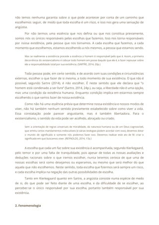 não temos nenhuma garantia sobre o que pode acontecer por conta de um caminho que
                             
escolhemos seguir, de modo que toda escolha é um risco, e isso nos gera uma sensação de
                                 
angústia. 
Por não termos uma essência que nos defina ou que nos constitua previamente,
                         
somos nós os únicos responsáveis pelas escolhas que fazemos. Isso nos torna responsáveis
                         
por nossa existência, pela pessoa que nos tornamos. A cada escolha que fazemos, a cada
                             
momento que escolhemos, estamos escolhendo a nós mesmos, a pessoa que estamos sendo. 
Mas se realmente a existência precede a essência o homem é responsável pelo que é. Assim, a primeira
                                   
decorrência do existencialismo é colocar todo homem em posse daquilo que ele é, e fazer repousar sobre
                                 
ele a responsabilidade total por sua existência. (SARTRE, 2014, 20p.) 
 
Toda pessoa pode, em certo sentido, e de acordo com suas condições e circunstâncias
                           
externas, escolher o que fazer de si mesma, a todo momento de sua existência. O que não é
                                   
possível, segundo Sartre (2014), é não escolher. É neste sentido que ele declara que “o
                             
homem está condenado a ser livre” (Sartre, 2014, 24p.), ou seja, a liberdade não é uma opção,
                                 
mas uma condição da existência humana. Enquanto condição implica em estarmos sempre
                       
escolhendo o que vamos fazer de nossa existência. 
Como não há uma essência prévia que determine nossa existência e nossos modos de
                           
viver, não há também nenhum sentido previamente estabelecido sobre como viver a vida.
                         
Essa constatação pode parecer angustiante, mas é também libertadora. Para o
                     
existencialismo, o sentido da vida pode ser acolhido, abraçado ou criado.  
Sem a orientação de regras universais de moralidade, da natureza humana ou de um Deus cognoscível,
                               
que emitiu certos mandamentos indiscutíveis (e várias teologias podem acordar com isso), devemos dotar
                           
o mundo de significado e somente nós podemos fazer isso. Devemos realizar este ato de fé: criar o
                                   
significado em que buscamos viver. (REYNOLDS, 2014, 17p.) 
 
A escolha que cada um faz sobre sua existência é acompanhada, segundo Kierkegaard,
                         
pelo temor e por uma falta de tranquilidade, pois apesar de todas as nossas avaliações e
                               
deduções racionais sobre o que iremos escolher, nunca teremos certeza de que uma de
                           
nossas escolhas será como desejamos ou esperamos, ou mesmo que será melhor do que
                           
aquela que não escolhemos. Neste sentido, toda escolha que fizermos será sempre um risco,
                           
e cada escolha implica na negação das outras possibilidades de escolha. 
Tanto em Kierkegaard quanto em Sartre, a angústia consiste numa espécie de medo
                         
de si, do que pode ser feito diante de uma escolha, e da dificuldade de se escolher, ao
                                   
perceber-se o único responsável por sua escolha, portanto também responsável por sua
                       
existência. 
 
2. Fenomenologia 
 