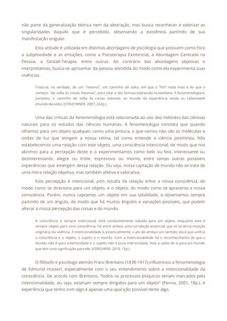 não parte da generalização teórica nem da abstração, mas busca reconhecer e valorizar as
                           
singularidades daquilo que é percebido, observando a existência partindo de sua
                     
manifestação singular. 
Esta atitude é utilizada em distintas abordagens de psicologia que possuem como foco
                         
a subjetividade e as emoções, como a Psicoterapia Existencial, a Abordagem Centrada na
                         
Pessoa, a Gestalt-Terapia, entre outras. Ao contrário das abordagens objetivas e
                     
interpretativas, busca-se aproximar da pessoa atendida do modo como ela experimenta suas
                       
vivências. 
Trata-se, na verdade, de um “retorno”, um caminho de volta, em que o “fim” nada mais é do que o
                                       
começo: “de volta às coisas mesmas”, para citar a tão famosa expressão husserliana. A fenomenologia é,
                               
portanto, o caminho de volta às coisas mesmas, ao mundo da experiência vivida ou Lebenswelt
                             
(mundo-da-vida). (STRUCHINER, 2007, 242p.) 
  
Uma das críticas da fenomenologia está relacionada ao uso dos métodos das ciências
                         
naturais para os estudos das ciências humanas. A fenomenologia constata que quando
                       
olhamos para um objeto qualquer, como uma pintura, o que vemos não são as moléculas e
                               
ondas de luz que atingem a nossa retina, tal como entende a ciência positivista. Nós
                             
estabelecemos uma relação com este objeto, uma consciência intencional, de modo que nos
                         
abrimos para a percepção deste e o experimentamos como belo ou feio, interessante ou
                           
desinteressante, alegre ou triste, expressivo ou morno, entre tantas outras possíveis
                     
experiências que emergem dessa relação. Ou seja, nossa captação de mundo não se trata de
                             
uma mera relação objetiva, mas também afetiva e valorativa. 
Esta percepção é intencional, pois resulta da relação entre a nossa consciência, do
                         
modo como se direciona para um objeto, e o objeto, do modo como se apresenta a nossa
                                 
consciência. Porém, nunca captamos um objeto em sua totalidade, o observamos sempre
                       
partindo de um ângulo, de modo que há muitos ângulos e variações possíveis, que podem
                             
alterar a nossa percepção das coisas e do mundo. 
A consciência é sempre intencional, está constantemente voltada para um objeto, enquanto este é
                           
sempre objeto para uma consciência; há entre ambos uma correlação essencial, que só se dá na intuição
                                 
originária da vivência. A intencionalidade é, essencialmente, o ato de atribuir um sentido; ela é que unifica
                                 
a consciência e o objeto, o sujeito e o mundo. Com a intencionalidade há o reconhecimento de que o
                                     
mundo não é pura exterioridade e o sujeito não é pura interioridade, mas a saída de si para um mundo
                                       
que tem uma significação para ele. (FORGHIERI, 2019, 15p.) 
  
O filósofo e psicólogo alemão Franz Brentano (1838-1917) influenciou a fenomenologia
                     
de Edmund Husserl, especialmente com o seu entendimento sobre a intencionalidade da
                       
consciência. De acordo com Brentano, “todos os processos psíquicos seriam marcados pela
                       
intencionalidade, ou seja, estariam sempre dirigidos para um objeto” (Penna, 2001, 18p.). A
                         
experiência que tenho com algo é apenas uma aparição possível deste algo. 
 