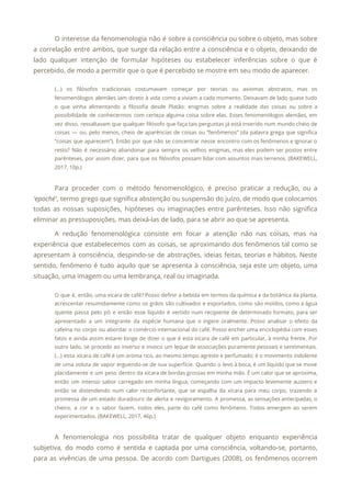O interesse da fenomenologia não é sobre a consciência ou sobre o objeto, mas sobre
                             
a correlação entre ambos, que surge da relação entre a consciência e o objeto, deixando de
                               
lado qualquer intenção de formular hipóteses ou estabelecer inferências sobre o que é
                         
percebido, de modo a permitir que o que é percebido se mostre em seu modo de aparecer. 
(...) os filósofos tradicionais costumavam começar por teorias ou axiomas abstratos, mas os
                         
fenomenólogos alemães iam direto à vida como a viviam a cada momento. Deixavam de lado quase tudo
                                 
o que vinha alimentando a filosofia desde Platão: enigmas sobre a realidade das coisas ou sobre a
                                 
possibilidade de conhecermos com certeza alguma coisa sobre elas. Esses fenomenólogos alemães, em
                         
vez disso, ressaltavam que qualquer filósofo que faça tais perguntas já está inserido num mundo cheio de
                                 
coisas — ou, pelo menos, cheio de aparências de coisas ou “fenômenos” (da palavra grega que significa
                                 
“coisas que aparecem”). Então por que não se concentrar nesse encontro com os fenômenos e ignorar o
                                 
resto? Não é necessário abandonar para sempre os velhos enigmas, mas eles podem ser postos entre
                               
parênteses, por assim dizer, para que os filósofos possam lidar com assuntos mais terrenos. (BAKEWELL,
                             
2017, 10p.) 
  
Para proceder com o método fenomenológico, é preciso praticar a redução, ou a
                         
'epoché'​, termo grego que significa abstenção ou suspensão do juízo, de modo que colocamos
                           
todas as nossas suposições, hipóteses ou imaginações entre parênteses. Isso não significa
                       
eliminar as pressuposições, mas deixá-las de lado, para se abrir ao que se apresenta. 
A redução fenomenológica consiste em focar a atenção não nas coisas, mas na
                         
experiência que estabelecemos com as coisas, se aproximando dos fenômenos tal como se
                         
apresentam à consciência, despindo-se de abstrações, ideias feitas, teorias e hábitos. Neste
                       
sentido, fenômeno é tudo aquilo que se apresenta à consciência, seja este um objeto, uma
                             
situação, uma imagem ou uma lembrança, real ou imaginada. 
O que é, então, uma xícara de café? Posso definir a bebida em termos da química e da botânica da planta,
                                         
acrescentar resumidamente como os grãos são cultivados e exportados, como são moídos, como a água
                             
quente passa pelo pó e então esse líquido é vertido num recipiente de determinado formato, para ser
                                 
apresentado a um integrante da espécie humana que o ingere oralmente. Posso analisar o efeito da
                               
cafeína no corpo ou abordar o comércio internacional do café. Posso encher uma enciclopédia com esses
                               
fatos e ainda assim estarei longe de dizer o que é esta xícara de café em particular, à minha frente. Por
                                         
outro lado, se procedo ao inverso e invoco um leque de associações puramente pessoais e sentimentais.
                               
(...) essa xícara de café é um aroma rico, ao mesmo tempo agreste e perfumado; é o movimento indolente
                                     
de uma voluta de vapor erguendo-se de sua superfície. Quando o levo à boca, é um líquido que se move
                                       
placidamente e um peso dentro da xícara de bordas grossas em minha mão. É um calor que se aproxima,
                                     
então um intenso sabor carregado em minha língua, começando com um impacto levemente austero e
                             
então se distendendo num calor reconfortante, que se espalha da xícara para meu corpo, trazendo a
                               
promessa de um estado duradouro de alerta e revigoramento. A promessa, as sensações antecipadas, o
                             
cheiro, a cor e o sabor fazem, todos eles, parte do café como fenômeno. Todos emergem ao serem
                                   
experimentados. (BAKEWELL, 2017, 46p.) 
  
A fenomenologia nos possibilita tratar de qualquer objeto enquanto experiência
                   
subjetiva, do modo como é sentida e captada por uma consciência, voltando-se, portanto,
                         
para as vivências de uma pessoa. De acordo com Dartigues (2008), os fenômenos ocorrem
                           
 