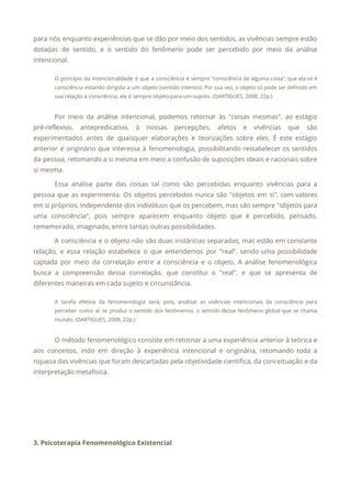 para nós enquanto experiências que se dão por meio dos sentidos, as vivências sempre estão
                             
dotadas de sentido, e o sentido do fenômeno pode ser percebido por meio da análise
                             
intencional. 
O princípio da intencionalidade é que a consciência é sempre “consciência de alguma coisa”, que ela só é
                                   
consciência estando dirigida a um objeto (sentido intentio). Por sua vez, o objeto só pode ser definido em
                                   
sua relação à consciência, ele é sempre objeto-para-um-sujeito. (DARTIGUES, 2008, 22p.) 
  
Por meio da análise intencional, podemos retornar às "coisas mesmas", ao estágio
                       
pré-reflexivo, antepredicativo, à nossas percepções, afetos e vivências que são
                   
experimentados antes de quaisquer elaborações e teorizações sobre eles. É este estágio
                       
anterior e originário que interessa à fenomenologia, possibilitando restabelecer os sentidos
                     
da pessoa, retomando a si mesma em meio a confusão de suposições ideais e racionais sobre
                               
si mesma. 
Essa análise parte das coisas tal como são percebidas enquanto vivências para a
                         
pessoa que as experimenta. Os objetos percebidos nunca são "objetos em si", com valores
                           
em si próprios, independente dos indivíduos que os percebem, mas são sempre "objetos para
                           
uma consciência", pois sempre aparecem enquanto objeto que é percebido, pensado,
                     
rememorado, imaginado, entre tantas outras possibilidades. 
A consciência e o objeto não são duas instâncias separadas, mas estão em constante
                           
relação, e essa relação estabelece o que entendemos por "real", sendo uma possibilidade
                         
captada por meio da correlação entre a consciência e o objeto. A análise fenomenológica
                           
busca a compreensão dessa correlação, que constitui o "real", e que se apresenta de
                           
diferentes maneiras em cada sujeito e circunstância. 
A tarefa efetiva da fenomenologia será, pois, analisar as vivências intencionais da consciência para
                           
perceber como aí se produz o sentido dos fenômenos, o sentido desse fenômeno global que se chama
                                 
mundo. (DARTIGUES, 2008, 22p.) 
  
O método fenomenológico consiste em retornar a uma experiência anterior à teórica e
                         
aos conceitos, indo em direção à experiência intencional e originária, retomando toda a
                         
riqueza das vivências que foram descartadas pela objetividade científica, da conceituação e da
                         
interpretação metafísica. 
 
 
 
 
3. Psicoterapia Fenomenológico Existencial 
 
 